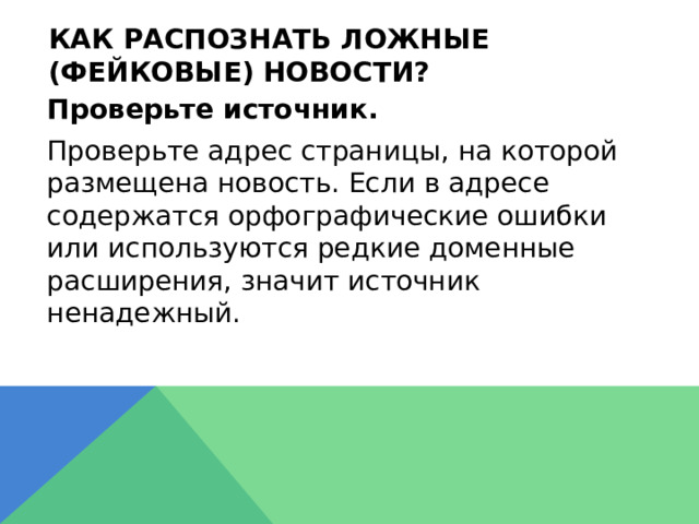 Как распознать ложные (фейковые) новости?  Проверьте источник.  Проверьте адрес страницы, на которой размещена новость. Если в адресе содержатся орфографические ошибки или используются редкие доменные расширения, значит источник ненадежный.  