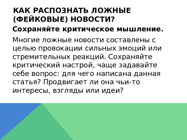Как распознать ложные (фейковые) новости?  Сохраняйте критическое мышление.  Многие ложные новости составлены с целью провокации сильных эмоций или стремительных реакций. Сохраняйте критический настрой, чаще задавайте себе вопрос: для чего написана данная статья? Продвигает ли она чьи-то интересы, взгляды или идеи? 
