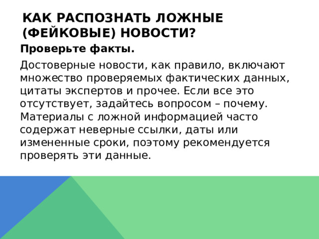 Как распознать ложные (фейковые) новости?  Проверьте факты.  Достоверные новости, как правило, включают множество проверяемых фактических данных, цитаты экспертов и прочее. Если все это отсутствует, задайтесь вопросом – почему. Материалы с ложной информацией часто содержат неверные ссылки, даты или измененные сроки, поэтому рекомендуется проверять эти данные. 