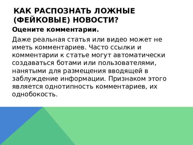 Как распознать ложные (фейковые) новости?  Оцените комментарии.  Даже реальная статья или видео может не иметь комментариев. Часто ссылки и комментарии к статье могут автоматически создаваться ботами или пользователями, нанятыми для размещения вводящей в заблуждение информации. Признаком этого является однотипность комментариев, их однобокость. 