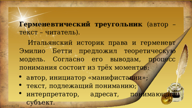 Герменевтический треугольник (автор – текст – читатель).  Итальянский историк права и герменевт Эмилио Бетти предложил теоретическую модель. Согласно его выводам, процесс понимания состоит из трёх моментов: автор, инициатор «манифистации»; текст, подлежащий пониманию; интерпретатор, адресат, понимающий субъект. 