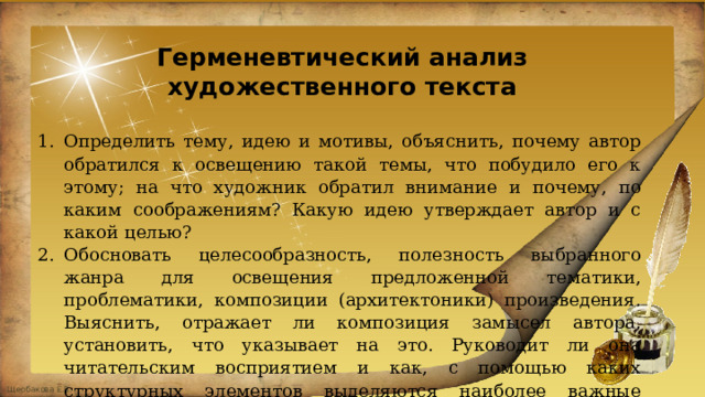Герменевтический анализ художественного текста Определить тему, идею и мотивы, объяснить, почему автор обратился к освещению такой темы, что побудило его к этому; на что художник обратил внимание и почему, по каким соображениям? Какую идею утверждает автор и с какой целью? Обосновать целесообразность, полезность выбранного жанра для освещения предложенной тематики, проблематики, композиции (архитектоники) произведения. Выяснить, отражает ли композиция замысел автора, установить, что указывает на это. Руководит ли она читательским восприятием и как, с помощью каких структурных элементов выделяются наиболее важные смыслы текста? 