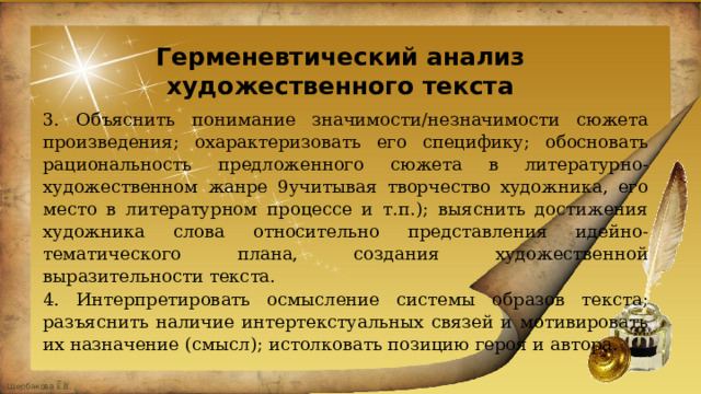 Герменевтический анализ художественного текста 3. Объяснить понимание значимости/незначимости сюжета произведения; охарактеризовать его специфику; обосновать рациональность предложенного сюжета в литературно-художественном жанре 9учитывая творчество художника, его место в литературном процессе и т.п.); выяснить достижения художника слова относительно представления идейно-тематического плана, создания художественной выразительности текста. 4. Интерпретировать осмысление системы образов текста; разъяснить наличие интертекстуальных связей и мотивировать их назначение (смысл); истолковать позицию героя и автора. 