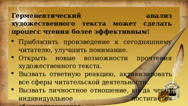 Герменевтический анализ художественного текста может сделать процесс чтения более эффективным! Приблизить произведение к сегодняшнему читателю, улучшить понимание. Открыть новые возможности прочтения художественного текста. Вызвать ответную реакцию, активизировать все сферы читательской деятельности. Вызвать личностное отношение, когда через индивидуальное постигается общечеловеческое. Раскрыть истинный смысл произведения. 