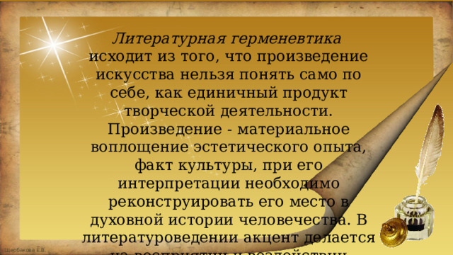 Литературная герменевтика исходит из того, что произведение искусства нельзя понять само по себе, как единичный продукт творческой деятельности. Произведение - материальное воплощение эстетического опыта, факт культуры, при его интерпретации необходимо реконструировать его место в духовной истории человечества. В литературоведении акцент делается на восприятии и воздействии искусства. 