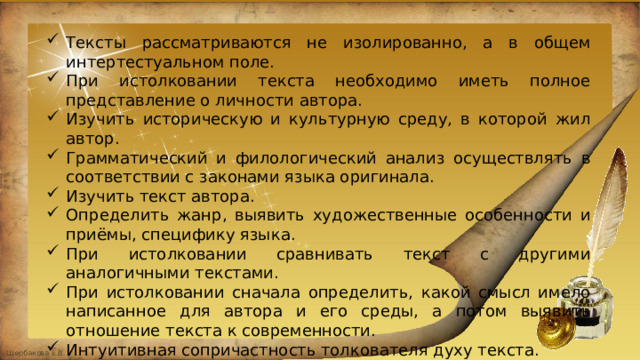 Тексты рассматриваются не изолированно, а в общем интертестуальном поле. При истолковании текста необходимо иметь полное представление о личности автора. Изучить историческую и культурную среду, в которой жил автор. Грамматический и филологический анализ осуществлять в соответствии с законами языка оригинала. Изучить текст автора. Определить жанр, выявить художественные особенности и приёмы, специфику языка. При истолковании сравнивать текст с другими аналогичными текстами. При истолковании сначала определить, какой смысл имело написанное для автора и его среды, а потом выявить отношение текста к современности. Интуитивная сопричастность толкователя духу текста. 