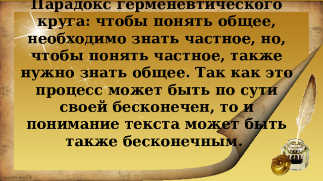 Парадокс герменевтического круга: чтобы понять общее, необходимо знать частное, но, чтобы понять частное, также нужно знать общее. Так как это процесс может быть по сути своей бесконечен, то и понимание текста может быть также бесконечным.   