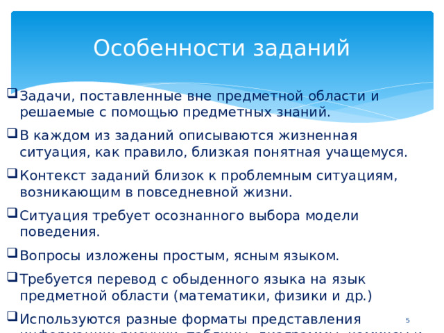 Особенности заданий Задачи,  поставленные  вне  предметной  области  и  решаемые  с  помощью предметных  знаний. В  каждом  из  заданий  описываются жизненная  ситуация,  как  правило, близкая  понятная  учащемуся. Контекст  заданий  близок  к  проблемным  ситуациям,  возникающим  в повседневной  жизни. Ситуация  требует  осознанного  выбора  модели  поведения. Вопросы  изложены  простым,  ясным  языком. Требуется  перевод  с  обыденного  языка  на  язык  предметной  области (математики,  физики  и  др.) Используются  разные  форматы  представления  информации:  рисунки, таблицы,  диаграммы,  комиксы  и  др.  