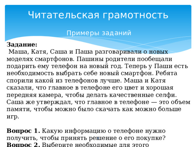 Читательская грамотность Примеры  заданий Задание:  Маша, Катя, Саша и Паша разговаривали о новых моделях смартфонов. Пашины родители пообещали подарить ему телефон на новый год. Теперь у Паши есть необходимость выбрать себе новый смартфон. Ребята спорили какой из телефонов лучше. Маша и Катя сказали, что главное в телефоне его цвет и хорошая передняя камера, чтобы делать качественные селфи. Саша же утверждал, что главное в телефоне — это объем памяти, чтобы можно было скачать как можно больше игр. Вопрос 1. Какую информацию о телефоне нужно получить, чтобы принять решение о его покупке? Вопрос 2. Выберите необходимые для этого характеристики телефона.  