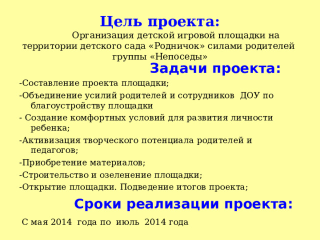   Цель проекта:    Организация детской игровой площадки на территории детского сада «Родничок» силами родителей группы «Непоседы»    Задачи проекта: -Составление проекта площадки; -Объединение усилий родителей и сотрудников ДОУ по благоустройству площадки - Создание комфортных условий для развития личности ребенка; -Активизация творческого потенциала родителей и педагогов; -Приобретение материалов; -Строительство и озеленение площадки; -Открытие площадки. Подведение итогов проекта;   Сроки реализации проекта:  С мая 2014 года по июль 2014 года 