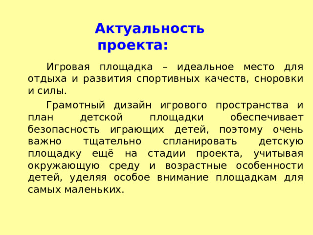  Актуальность проекта:  Игровая площадка – идеальное место для отдыха и развития спортивных качеств, сноровки и силы. Грамотный дизайн игрового пространства и план детской площадки обеспечивает безопасность играющих детей, поэтому очень важно тщательно спланировать детскую площадку ещё на стадии проекта, учитывая окружающую среду и возрастные особенности детей, уделяя особое внимание площадкам для самых маленьких.  