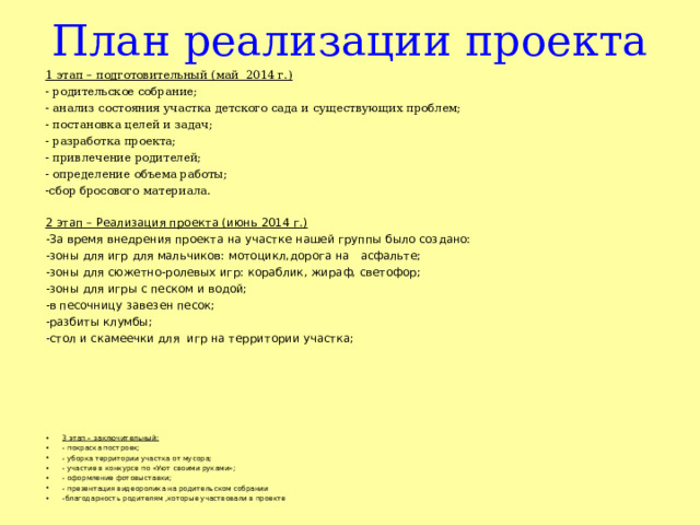 План реализации проекта 1 этап – подготовительный (май 2014 г.) - родительское собрание; - анализ состояния участка детского сада и существующих проблем; - постановка целей и задач; - разработка проекта; - привлечение родителей; - определение объема работы; -сбор бросового материала. 2 этап – Реализация проекта (июнь 2014 г.) -За время внедрения проекта на участке нашей группы было создано: -зоны для игр для мальчиков: мотоцикл,дорога на асфальте; -зоны для сюжетно-ролевых игр: кораблик, жираф, светофор; -зоны для игры с песком и водой; -в песочницу завезен песок; -разбиты клумбы; -стол и скамеечки для  игр на территории участка;  3 этап – заключительный: - покраска построек; - уборка территории участка от мусора; - участие в конкурсе по «Уют своими руками»; - оформление фотовыставки; - презентация видеоролика на родительском собрании -благодарность родителям ,которые участвовали в проекте 