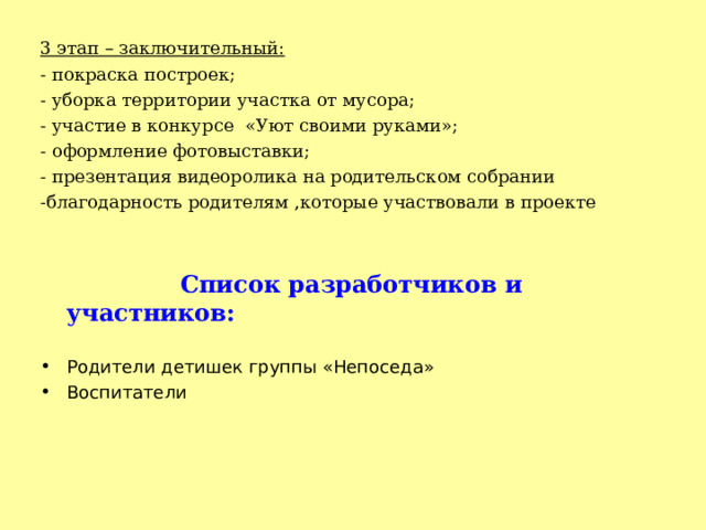 3 этап – заключительный: - покраска построек; - уборка территории участка от мусора; - участие в конкурсе «Уют своими руками»; - оформление фотовыставки; - презентация видеоролика на родительском собрании -благодарность родителям ,которые участвовали в проекте    Список разработчиков и участников:  Родители детишек группы «Непоседа» Воспитатели 