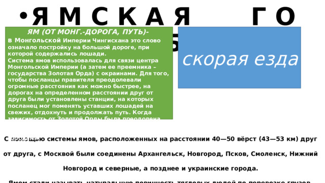 Я М С К А Я Г О Н Ь Б А ЯМ (ОТ МОНГ.-ДОРОГА, ПУТЬ)- в Монгольской Империи Чингисхана это слово означало постройку на большой дороге, при которой содержались лошади. Система ямов использовалась для связи центра Монгольской Империи (а затем ее преемника – государства Золотая Орда) с окраинами. Для того, чтобы посланцы правителя преодолевали огромные расстояния как можно быстрее, на дорогах на определенном расстоянии друг от друга были установлены станции, на которых посланец мог поменять уставших лошадей на свежих, отдохнуть и продолжать путь. Когда зависимость от Золотой Орды была преодолена, эта система сохранилась в русских землях и использовалась для связи между русскими городами. скорая езда  С помощью системы ямов, расположенных на расстоянии 40—50 вёрст (43—53 км) друг от друга, с Москвой были соединены Архангельск, Новгород, Псков, Смоленск, Нижний Новгород и северные, а позднее и украинские города. Ямом стали называть натуральную повинность тягловых людей по перевозке грузов, представлению лошадей для конной почты 