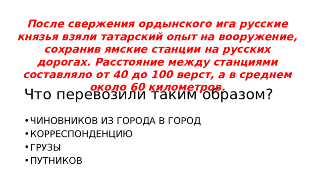 После свержения ордынского ига русские князья взяли татарский опыт на вооружение, сохранив ямские станции на русских дорогах. Расстояние между станциями составляло от 40 до 100 верст, а в среднем около 60 километров. ЧИНОВНИКОВ ИЗ ГОРОДА В ГОРОД КОРРЕСПОНДЕНЦИЮ ГРУЗЫ ПУТНИКОВ Что перевозили таким образом? 