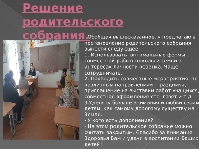 Решение родительского собрания.    Обобщая вышесказанное, я предлагаю в постановление родительского собрания вынести следующее:   1. Использовать  оптимальные формы совместной работы школы и семьи в интересах личности ребенка. Чаще сотрудничать. 2. Проводить совместные мероприятия  по различным направлениям: праздники, приглашение на выставки работ учащихся, совместное оформление стенгазет и т.д. 3.Уделять больше внимания и любви своим детям, как самому дорогому существу на Земле. - У кого есть дополнения? - На этом родительское собрание можно считать закрытым. Спасибо за внимание. Здоровья Вам и удачи в воспитании Ваших детей! 