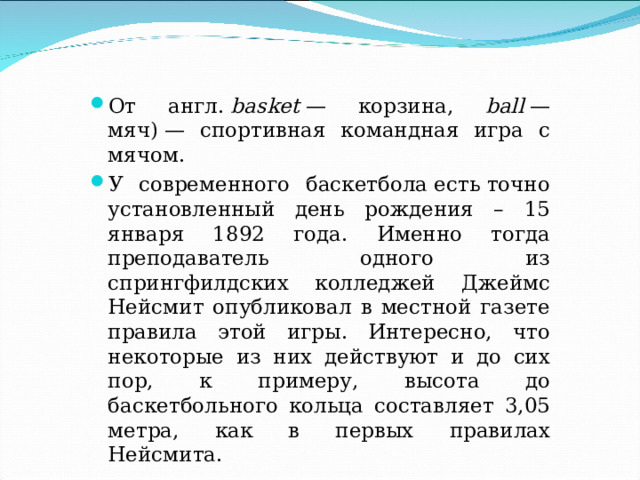 От англ.  basket  — корзина, ball  — мяч) — спортивная командная игра с мячом. У современного баскетбола есть точно установленный день рождения – 15 января 1892 года. Именно тогда преподаватель одного из спрингфилдских колледжей Джеймс Нейсмит опубликовал в местной газете правила этой игры. Интересно, что некоторые из них действуют и до сих пор, к примеру, высота до баскетбольного кольца составляет 3,05 метра, как в первых правилах Нейсмита.   