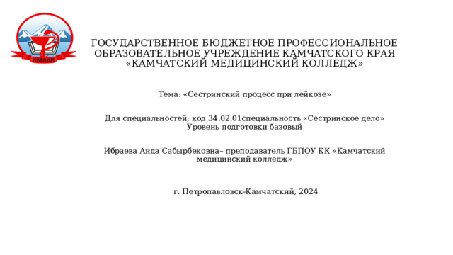 ГОСУДАРСТВЕННОЕ БЮДЖЕТНОЕ ПРОФЕССИОНАЛЬНОЕ  ОБРАЗОВАТЕЛЬНОЕ УЧРЕЖДЕНИЕ КАМЧАТСКОГО КРАЯ  «КАМЧАТСКИЙ МЕДИЦИНСКИЙ КОЛЛЕДЖ»    Тема: «Сестринский процесс при лейкозе»    Для специальностей: код 34.02.01специальность «Сестринское дело»  Уровень подготовки базовый      Ибраева Аида Сабырбековна– преподаватель ГБПОУ КК «Камчатский медицинский колледж»      г. Петропавловск-Камчатский, 2024   