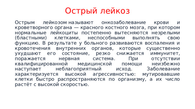 Острый лейкоз Острым лейкозом называют онкозаболевание крови и кроветворного органа — красного костного мозга, при котором нормальные лейкоциты постепенно вытесняются незрелыми (бластными) клетками, неспособными выполнять свою функцию. В результате у больного развиваются воспаления и кровотечения внутренних органов, которые существенно ухудшают его состояние, резко снижается иммунитет, поражается нервная система. При отсутствии квалифицированной медицинской помощи неизбежно наступает неблагоприятный исход. Заболевание характеризуется высокой агрессивностью: мутировавшие клетки быстро распространяются по организму, а их число растёт с высокой скоростью. 