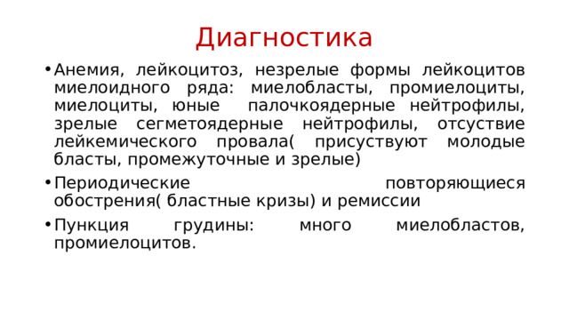 Диагностика Анемия, лейкоцитоз, незрелые формы лейкоцитов миелоидного ряда: миелобласты, промиелоциты, миелоциты, юные палочкоядерные нейтрофилы, зрелые сегметоядерные нейтрофилы, отсуствие лейкемического провала( присуствуют молодые бласты, промежуточные и зрелые) Периодические повторяющиеся обострения( бластные кризы) и ремиссии Пункция грудины: много миелобластов, промиелоцитов. 