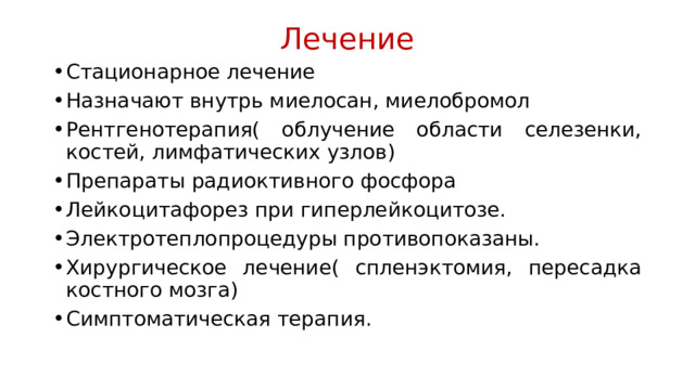 Лечение Стационарное лечение Назначают внутрь миелосан, миелобромол Рентгенотерапия( облучение области селезенки, костей, лимфатических узлов) Препараты радиоктивного фосфора Лейкоцитафорез при гиперлейкоцитозе. Электротеплопроцедуры противопоказаны. Хирургическое лечение( спленэктомия, пересадка костного мозга) Симптоматическая терапия. 