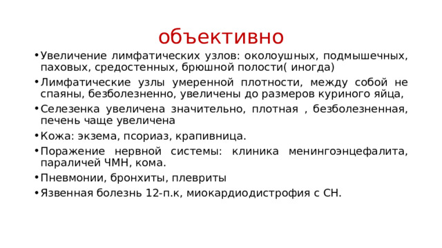 объективно Увеличение лимфатических узлов: околоушных, подмышечных, паховых, средостенных, брюшной полости( иногда) Лимфатические узлы умеренной плотности, между собой не спаяны, безболезненно, увеличены до размеров куриного яйца, Селезенка увеличена значительно, плотная , безболезненная, печень чаще увеличена Кожа: экзема, псориаз, крапивница. Поражение нервной системы: клиника менингоэнцефалита, параличей ЧМН, кома. Пневмонии, бронхиты, плевриты Язвенная болезнь 12-п.к, миокардиодистрофия с СН. 