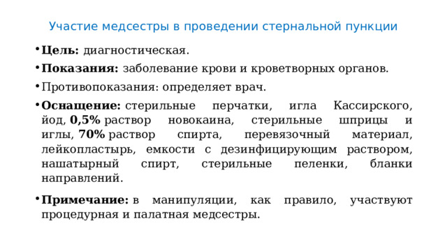 Участие медсестры в проведении стернальной пункции Цель:  диагностическая. Показания:  заболевание крови и кроветворных органов. Противопоказания: определяет врач. Оснащение:  стерильные перчатки, игла Кассирского, йод,  0,5%  раствор новокаина, стериль­ные шприцы и иглы,  70%  раствор спирта, перевязочный материал, лейкопластырь, емкости с дезинфицирующим раствором, нашатырный спирт, стерильные пеленки, бланки направлений.  Примечание:  в манипуляции, как правило, участвуют процедурная и палатная медсестры. 