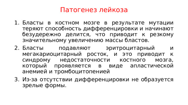 Патогенез лейкоза Бласты в костном мозге в результате мутации теряют способность дифференцировки и начинают безудережно делится, что приводит к резкому значительному увеличению массы бластов. Бласты подавляют эритроцитарный и мегакариоцитарный росток, и это приводит к синдрому недостаточности костного мозга, который проявляется в виде апластической анемией и тромбоцитопенией Из-за отсутствии дифференцировки не образуется зрелые формы. 