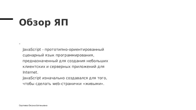 Обзор ЯП  JavaScript - прототипно-ориентированный  сценарный язык программирования,  предназначенный для создания небольших  клиентских и серверных приложений для  Internet.  JavaScript изначально создавался для того,  чтобы сделать web-странички « живыми » . Сергеева Оксана Евгеньевна 