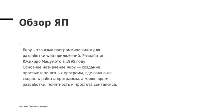 Обзор ЯП  Ruby – это язык программирования для  разработки web-приложений. Разработан  Юкихиро Мацумото в 1995 году.  Основное назначение Ruby — создание  простых и понятных программ, где важна не  скорость работы программы, а малое время  разработки, понятность и простота синтаксиса. Сергеева Оксана Евгеньевна 