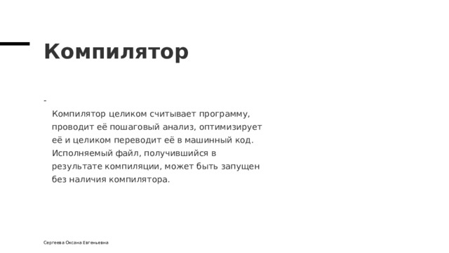 Компилятор  Компилятор целиком считывает программу,  проводит её пошаговый анализ, оптимизирует  её и целиком переводит её в машинный код.  Исполняемый файл, получившийся в  результате компиляции, может быть запущен  без наличия компилятора. Сергеева Оксана Евгеньевна 