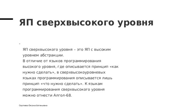 ЯП сверхвысокого уровня  ЯП сверхвысокого уровня – это ЯП с высоким  уровнем абстракции.  В отличие от языков программирования  высокого уровня, где описывается принцип « как  нужно сделать » , в  сверхвысокоуровневых  языках программирования описывается лишь  принцип « что  нужно  сделать » . К  языкам  программирования сверхвысокого уровня  можно отнести Алгол-68. Сергеева Оксана Евгеньевна 