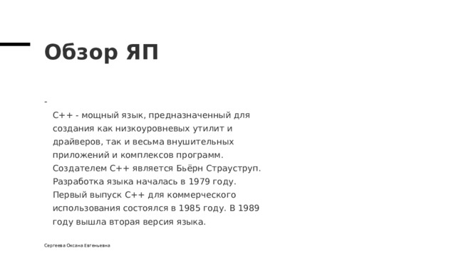 Обзор ЯП  C++ - мощный язык, предназначенный для  создания как низкоуровневых утилит и  драйверов, так и весьма внушительных  приложений и комплексов программ.  Создателем С++ является Бьёрн Страуструп.  Разработка языка началась в 1979 году.  Первый выпуск C++ для коммерческого  использования состоялся в 1985 году. В 1989  году вышла вторая версия языка. Сергеева Оксана Евгеньевна 