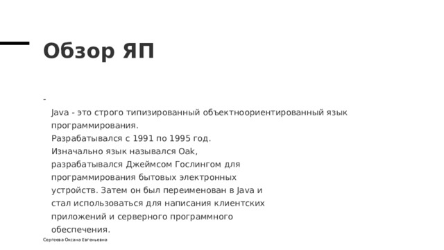 Обзор ЯП  Java - это строго типизированный объектноориентированный язык программирования.  Разрабатывался с 1991 по 1995 год.  Изначально язык назывался Oak,  разрабатывался Джеймсом Гослингом для  программирования бытовых электронных  устройств. Затем он был переименован в Java и  стал использоваться для написания клиентских  приложений и серверного программного  обеспечения. Сергеева Оксана Евгеньевна 