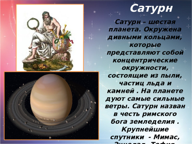  Сатурн Сатурн – шестая планета. Окружена дивными кольцами, которые представляют собой концентрические окружности, состоящие из пыли, частиц льда и камней . На планете дуют самые сильные ветры. Сатурн назван в честь римского бога земледелия . Крупнейшие спутники - Мимас, Энцелад, Тефия, Диона, Рея, Титан и Япет - были открыты в 1789 году. 