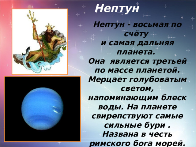 Нептун Нептун - восьмая по счёту и самая дальняя планета. Она является третьей по массе планетой. Мерцает голубоватым светом, напоминающим блеск воды. На планете свирепствуют самые сильные бури . Названа в честь римского бога морей. Имеет 14 спутников и массой превосходит земную в 17 раз. 