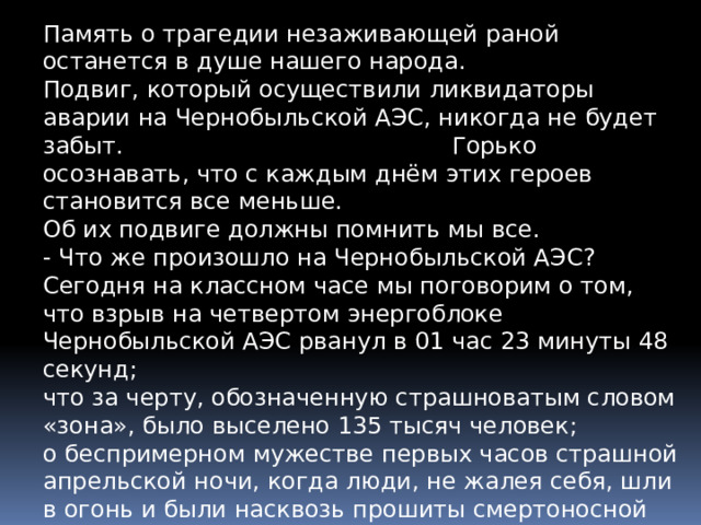 Память о трагедии незаживающей раной останется в душе нашего народа. Подвиг, который осуществили ликвидаторы аварии на Чернобыльской АЭС, никогда не будет забыт. Горько осознавать, что с каждым днём этих героев становится все меньше. Об их подвиге должны помнить мы все. - Что же произошло на Чернобыльской АЭС? Сегодня на классном часе мы поговорим о том, что взрыв на четвертом энергоблоке Чернобыльской АЭС рванул в 01 час 23 минуты 48 секунд; что за черту, обозначенную страшноватым словом «зона», было выселено 135 тысяч человек; о беспримерном мужестве первых часов страшной апрельской ночи, когда люди, не жалея себя, шли в огонь и были насквозь прошиты смертоносной радиацией. 