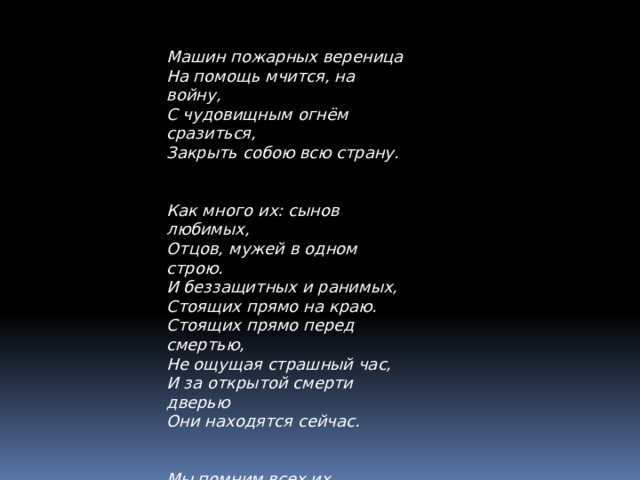 Машин пожарных вереница На помощь мчится, на войну, С чудовищным огнём сразиться, Закрыть собою всю страну. Как много их: сынов любимых, Отцов, мужей в одном строю. И беззащитных и ранимых, Стоящих прямо на краю. Стоящих прямо перед смертью, Не ощущая страшный час, И за открытой смерти дверью Они находятся сейчас. Мы помним всех их поименно, Мы помним лица их и боль. Пред ними мы стоим в поклоне. Сжимает сердце скорби боль. 