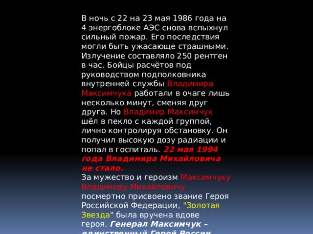 В ночь с 22 на 23 мая 1986 года на 4 энергоблоке АЭС снова вспыхнул сильный пожар. Его последствия могли быть ужасающе страшными. Излучение составляло 250 рентген в час. Бойцы расчётов под руководством подполковника внутренней службы Владимира Максимчука работали в очаге лишь несколько минут, сменяя друг друга. Но Владимир Максимчук шёл в пекло с каждой группой, лично контролируя обстановку. Он получил высокую дозу радиации и попал в госпиталь.  22 мая 1994 года Владимира Михайловича не стало. За мужество и героизм Максимчуку Владимиру Михайловичу посмертно присвоено звание Героя Российской Федерации, 