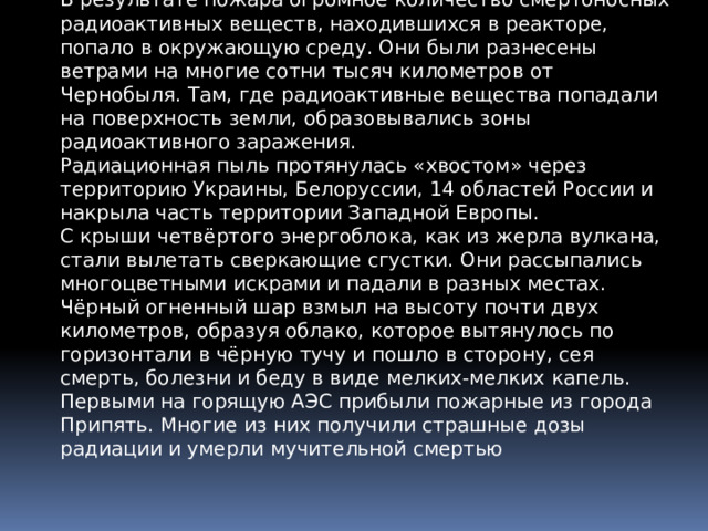 В результате пожара огромное количество смертоносных радиоактивных веществ, находившихся в реакторе, попало в окружающую среду. Они были разнесены ветрами на многие сотни тысяч километров от Чернобыля. Там, где радиоактивные вещества попадали на поверхность земли, образовывались зоны радиоактивного заражения. Радиационная пыль протянулась «хвостом» через территорию Украины, Белоруссии, 14 областей России и накрыла часть территории Западной Европы. С крыши четвёртого энергоблока, как из жерла вулкана, стали вылетать сверкающие сгустки. Они рассыпались многоцветными искрами и падали в разных местах. Чёрный огненный шар взмыл на высоту почти двух километров, образуя облако, которое вытянулось по горизонтали в чёрную тучу и пошло в сторону, сея смерть, болезни и беду в виде мелких-мелких капель. Первыми на горящую АЭС прибыли пожарные из города Припять. Многие из них получили страшные дозы радиации и умерли мучительной смертью 