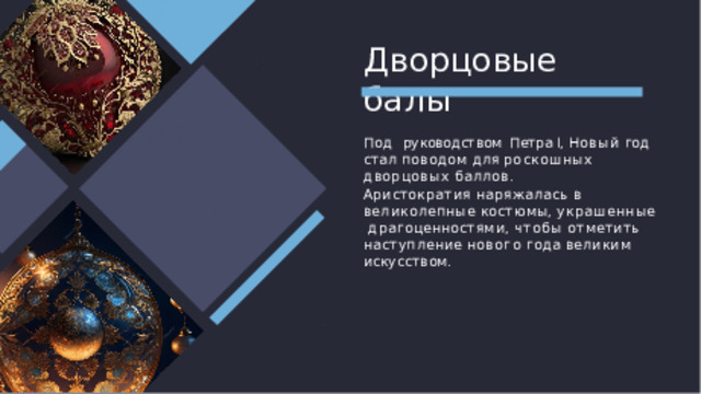 Дворцовые  балы Под  руководством Петра I, Новый  год стал  поводом  для  роскошных дворцовых баллов. Аристократия наряжалась в  великолепные костюмы, украшенные  драгоценностями, чтобы отметить  наступление нового года великим  искусством. 