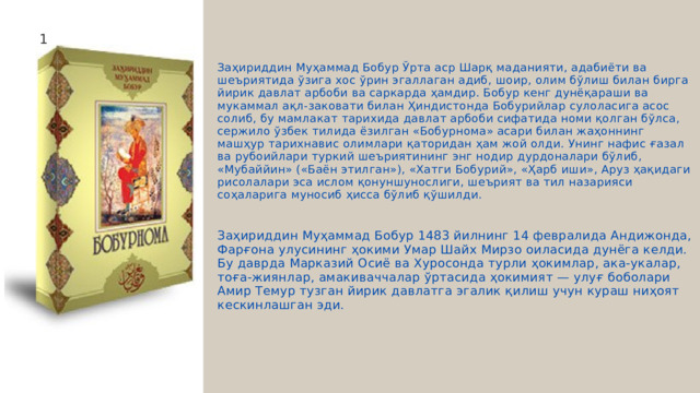 1 Заҳириддин Муҳаммад Бобур Ўрта аср Шарқ маданияти, адабиёти ва шеъриятида ўзига хос ўрин эгаллаган адиб, шоир, олим бўлиш билан бирга йирик давлат арбоби ва саркарда ҳамдир. Бобур кенг дунёқараши ва мукаммал ақл-заковати билан Ҳиндистонда Бобурийлар сулоласига асос солиб, бу мамлакат тарихида давлат арбоби сифатида номи қолган бўлса, сержило ўзбек тилида ёзилган «Бобурнома» асари билан жаҳоннинг машҳур тарихнавис олимлари қаторидан ҳам жой олди. Унинг нафис ғазал ва рубоийлари туркий шеъриятининг энг нодир дурдоналари бўлиб, «Мубаййин» («Баён этилган»), «Хатги Бобурий», «Ҳарб иши», Аруз ҳақидаги рисолалари эса ислом қонуншунослиги, шеърият ва тил назарияси соҳаларига муносиб ҳисса бўлиб қўшилди. Заҳириддин Муҳаммад Бобур 1483 йилнинг 14 февралида Андижонда, Фарғона улусининг ҳокими Умар Шайх Мирзо оиласида дунёга келди. Бу даврда Марказий Осиё ва Хуросонда турли ҳокимлар, ака-укалар, тоға-жиянлар, амакиваччалар ўртасида ҳокимият — улуғ боболари Амир Темур тузган йирик давлатга эгалик қилиш учун кураш ниҳоят кескинлашган эди. 