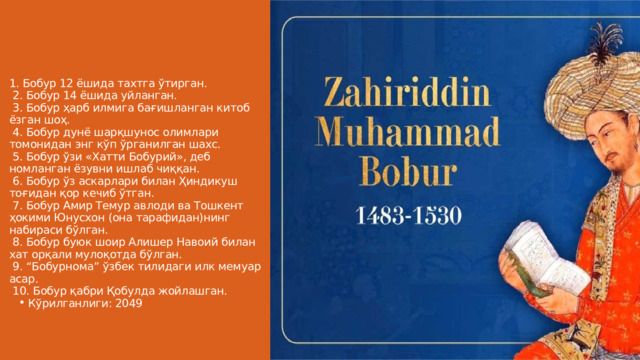 1. Бобур 12 ёшида тахтга ўтирган.  2. Бобур 14 ёшида уйланган.  3. Бобур ҳарб илмигa бағишланган китоб ёзган шоҳ.  4. Бобур дунё шарқшунос олимлари томонидан энг кўп ўрганилган шахс.  5. Бобур ўзи «Хатти Бобурий», деб номланган ёзувни ишлаб чиққан.  6. Бобур ўз аскарлари билан Ҳиндикуш тоғидан қор кечиб ўтган.  7. Бобур Амир Темур авлоди ва Тошкент ҳокими Юнусхон (она тарафидан)нинг набираси бўлган.  8. Бобур буюк шоир Алишер Навоий билан хат орқали мулоқотда бўлган.  9. “Бобурнома” ўзбек тилидаги илк мемуар асар.  10. Бобур қабри Қобулда жойлашган. Кўрилганлиги: 2049 Кўрилганлиги: 2049 