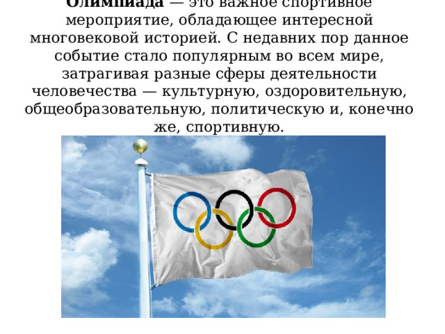 Олимпиада — это важное спортивное мероприятие, обладающее интересной многовековой историей. С недавних пор данное событие стало популярным во всем мире, затрагивая разные сферы деятельности человечества — культурную, оздоровительную, общеобразовательную, политическую и, конечно же, спортивную. 