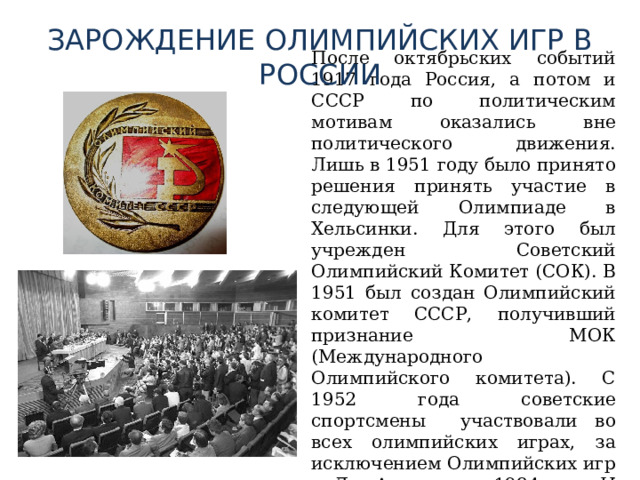 ЗАРОЖДЕНИЕ ОЛИМПИЙСКИХ ИГР В РОССИИ  После октябрьских событий 1917 года Россия, а потом и СССР по политическим мотивам оказались вне политического движения. Лишь в 1951 году было принято решения принять участие в следующей Олимпиаде в Хельсинки. Для этого был учрежден Советский Олимпийский Комитет (СОК). В 1951 был создан Олимпийский комитет СССР, получивший признание МОК (Международного Олимпийского комитета). С 1952 года советские спортсмены участвовали во всех олимпийских играх, за исключением Олимпийских игр в Лос-Анжелесе 1984 год. И почти всегда побеждали. 