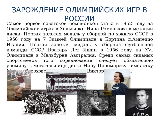 ЗАРОЖДЕНИЕ ОЛИМПИЙСКИХ ИГР В РОССИИ  Самой первой советской чемпионкой стала в 1952 году на Олимпийских играх в Хельсинки Нина Ромашкова в метании диска. Первая золотая медаль у сборной по хоккею СССР в 1956 году на 7 Зимней Олимпиаде в Кортина д,Ампеццо Италия. Первая золотая медаль у сборной футбольной команды СССР Вратарь Лев Яшин в 1956 году на XVI Олимпиаде в Мельбурне Австралия. Среди самых сильных спортсменов того соревнования следует обязательно упомянуть метательницу диска Нину Пономареву гимнастку Марию Гороховскую и гимнастка Виктора Чукарина. 