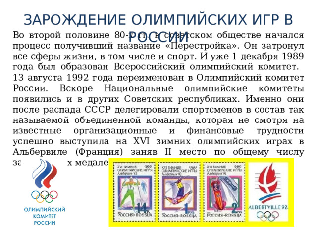 ЗАРОЖДЕНИЕ ОЛИМПИЙСКИХ ИГР В РОССИИ  Во второй половине 80-х гг. в советском обществе начался процесс получивший название «Перестройка». Он затронул все сферы жизни, в том числе и спорт. И уже 1 декабря 1989 года был образован Всероссийский олимпийский комитет. 13 августа 1992 года переименован в Олимпийский комитет России. Вскоре Национальные олимпийские комитеты появились и в других Советских республиках. Именно они после распада СССР делегировали спортсменов в состав так называемой объединенной команды, которая не смотря на известные организационные и финансовые трудности успешно выступила на XVI зимних олимпийских играх в Альбервиле (Франция) заняв II место по общему числу завоеванных медалей. 