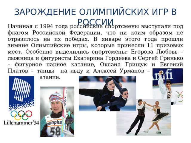 ЗАРОЖДЕНИЕ ОЛИМПИЙСКИХ ИГР В РОССИИ  Начиная с 1994 года российские спортсмены выступали под флагом Российской Федерации, что ни коим образом не отразилось на их победах. В январе этого года прошли зимние Олимпийские игры, которые принесли 11 призовых мест. Особенно выделились спортсмены: Егорова Любовь – лыжница и фигуристы Екатерина Гордеева и Сергей Гринько – фигурное парное катание, Оксана Грищук и Евгений Платов – танцы на льду и Алексей Урманов – одиночное фигурное катание. 