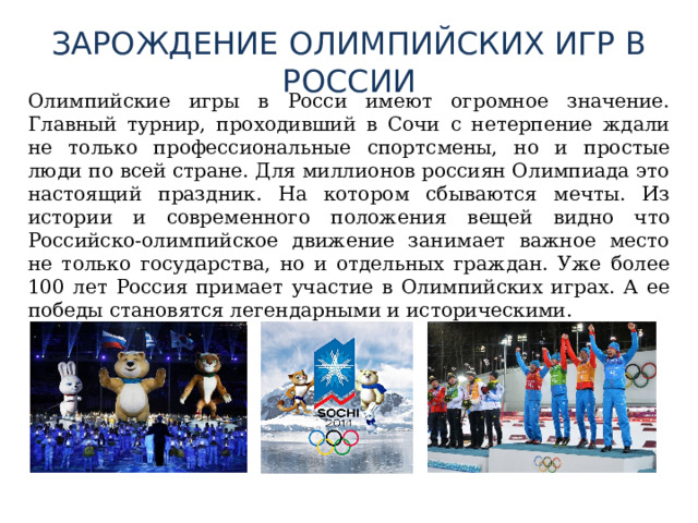 ЗАРОЖДЕНИЕ ОЛИМПИЙСКИХ ИГР В РОССИИ  Олимпийские игры в Росси имеют огромное значение. Главный турнир, проходивший в Сочи с нетерпение ждали не только профессиональные спортсмены, но и простые люди по всей стране. Для миллионов россиян Олимпиада это настоящий праздник. На котором сбываются мечты. Из истории и современного положения вещей видно что Российско-олимпийское движение занимает важное место не только государства, но и отдельных граждан. Уже более 100 лет Россия примает участие в Олимпийских играх. А ее победы становятся легендарными и историческими. 