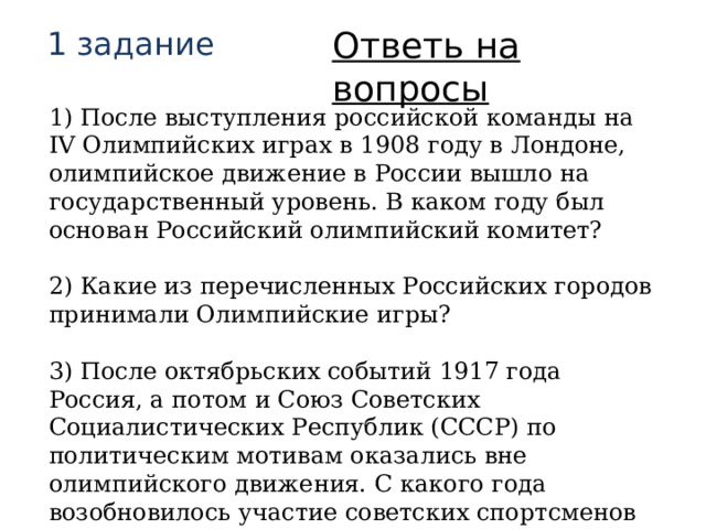 Ответь на вопросы 1 задание 1) После выступления российской команды на IV Олимпийских играх в 1908 году в Лондоне, олимпийское движение в России вышло на государственный уровень. В каком году был основан Российский олимпийский комитет?  2) Какие из перечисленных Российских городов принимали Олимпийские игры?  3) После октябрьских событий 1917 года Россия, а потом и Союз Советских Социалистических Республик (СССР) по политическим мотивам оказались вне олимпийского движения. С какого года возобновилось участие советских спортсменов в Олимпиадах? 